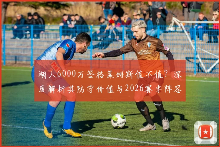 湖人6000万签格莱姆斯值不值？深度解析其防守价值与2026赛季阵容拼图作用