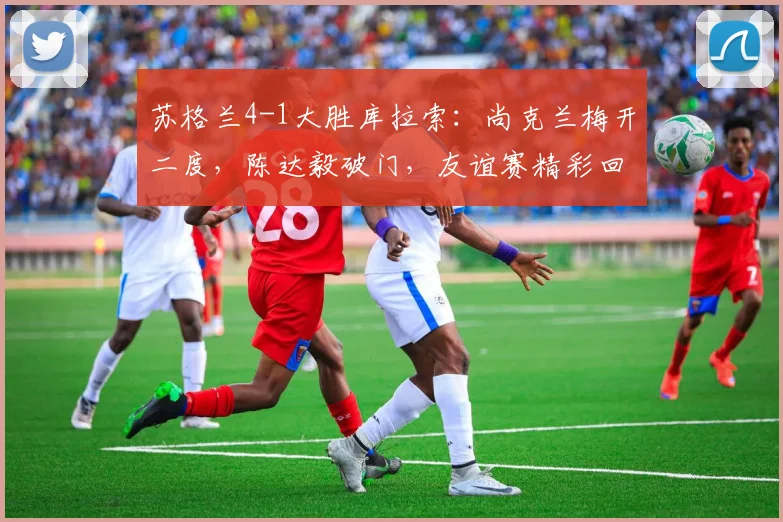 苏格兰4-1大胜库拉索：尚克兰梅开二度，陈达毅破门，友谊赛精彩回顾