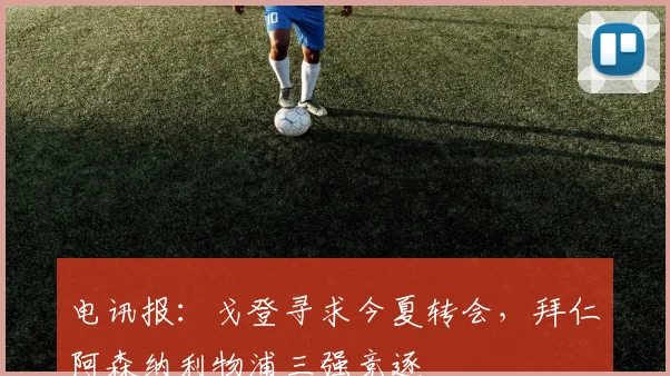 电讯报：戈登寻求今夏转会，拜仁阿森纳利物浦三强竞逐