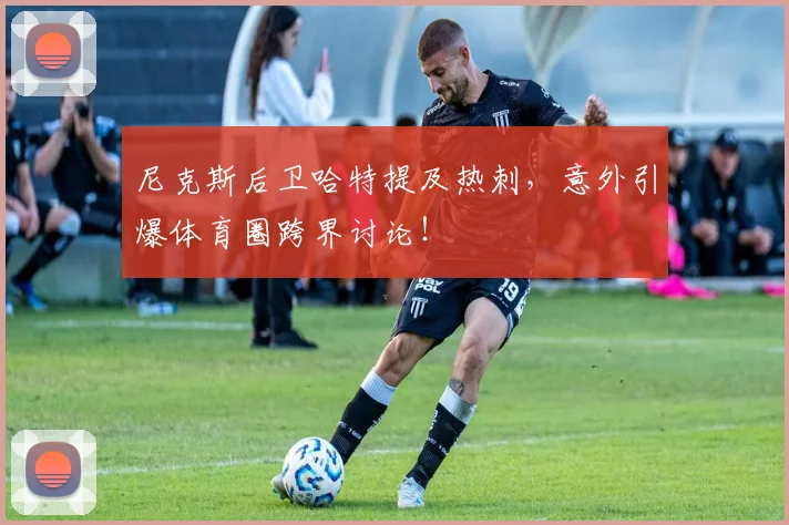 尼克斯后卫哈特提及热刺，意外引爆体育圈跨界讨论！