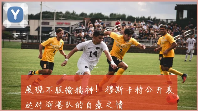 展现不服输精神!穆斯卡特公开表达对海港队的自豪之情